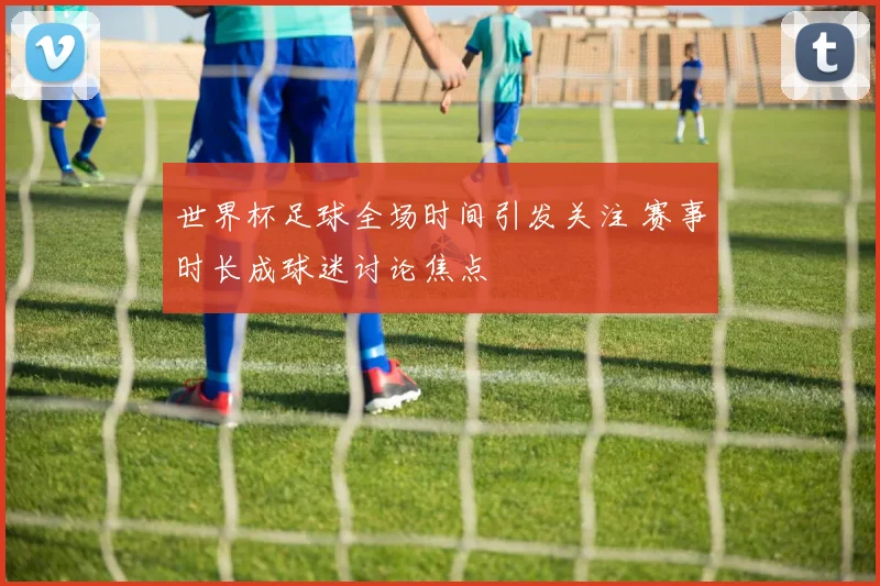 世界杯足球全场时间引发关注 赛事时长成球迷讨论焦点