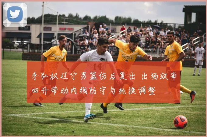 李弘权辽宁男篮伤后复出 出场效率回升带动内线防守与轮换调整