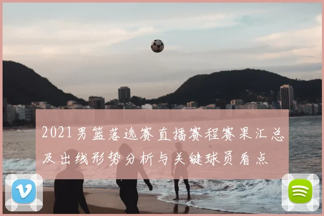 2021男篮落选赛直播赛程赛果汇总及出线形势分析与关键球员看点
