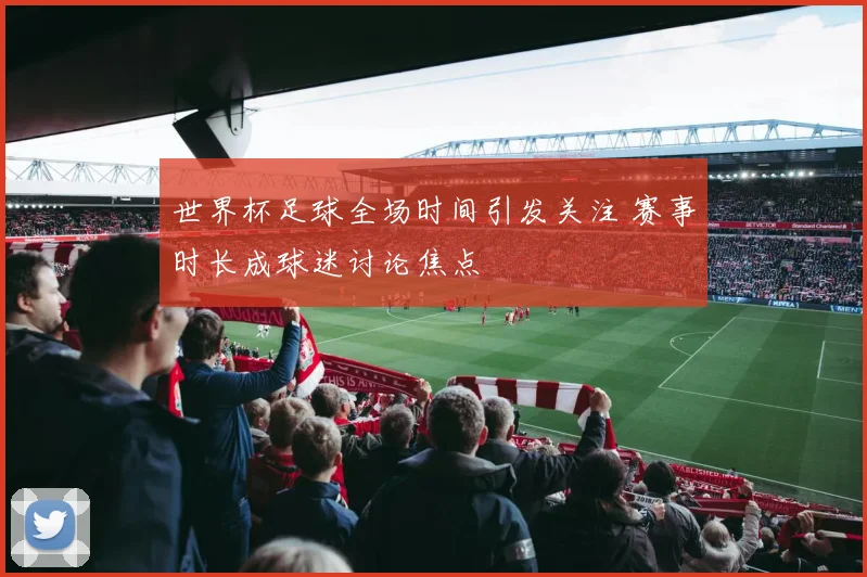 世界杯足球全场时间引发关注 赛事时长成球迷讨论焦点