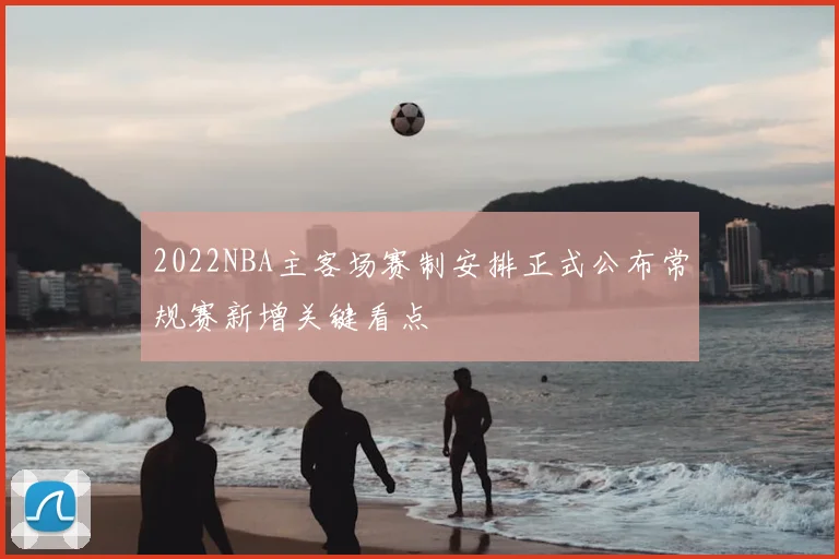 2022NBA主客场赛制安排正式公布常规赛新增关键看点