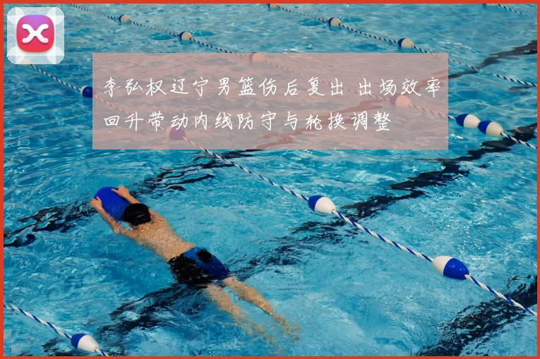 李弘权辽宁男篮伤后复出 出场效率回升带动内线防守与轮换调整