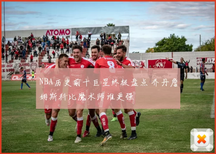 NBA历史前十巨星终极盘点 乔丹詹姆斯科比魔术师谁更强