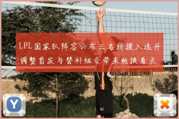LPL国家队阵容公布三名新援入选并调整首发与替补组合带来轮换看点