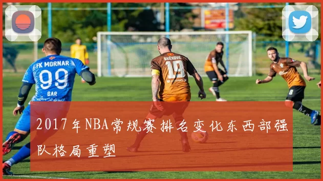 2017年NBA常规赛排名变化东西部强队格局重塑