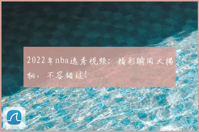 2022年nba选秀视频:精彩瞬间大揭秘,不容错过!
