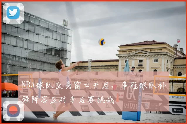 NBA球队交易窗口开启，争冠球队补强阵容应对季后赛挑战