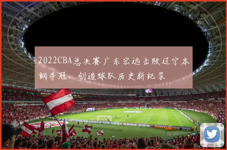 2022CBA总决赛广东宏远击败辽宁本钢夺冠，创造球队历史新纪录