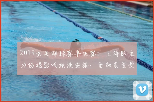 2019女足锦标赛半决赛:上海队主力伤退影响轮换安排,晋级前景受考验