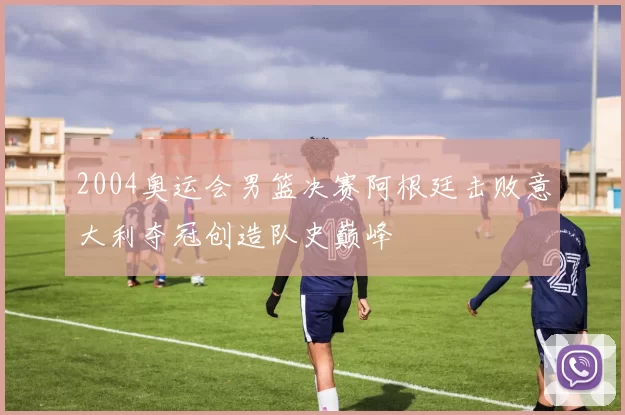 2004奥运会男篮决赛阿根廷击败意大利夺冠创造队史巅峰