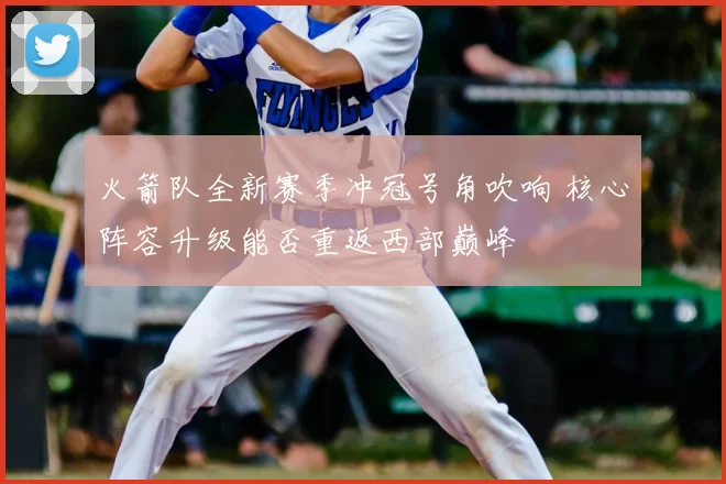 火箭队全新赛季冲冠号角吹响 核心阵容升级能否重返西部巅峰