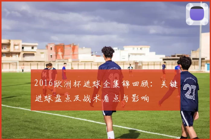 2016欧洲杯进球全集锦回顾:关键进球盘点及战术看点与影响