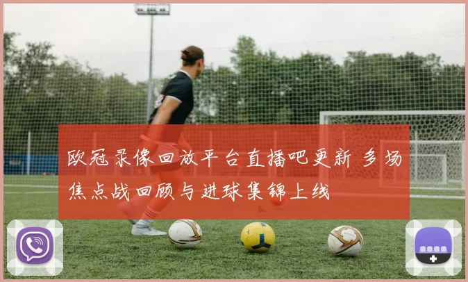 欧冠录像回放平台直播吧更新 多场焦点战回顾与进球集锦上线