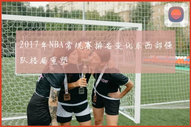 2017年NBA常规赛排名变化东西部强队格局重塑