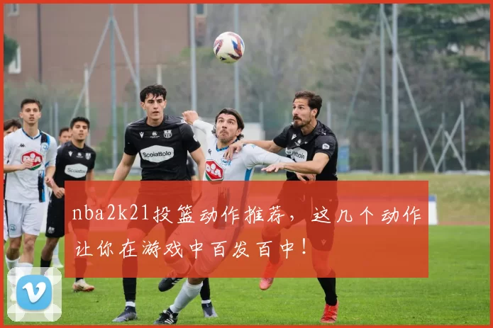 nba2k21投篮动作推荐,这几个动作让你在游戏中百发百中!