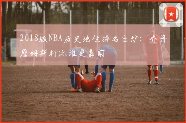 2018版NBA历史地位排名出炉:乔丹詹姆斯科比谁更靠前