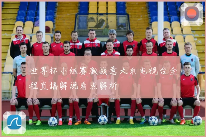 世界杯小组赛激战意大利电视台全程直播解说看点解析