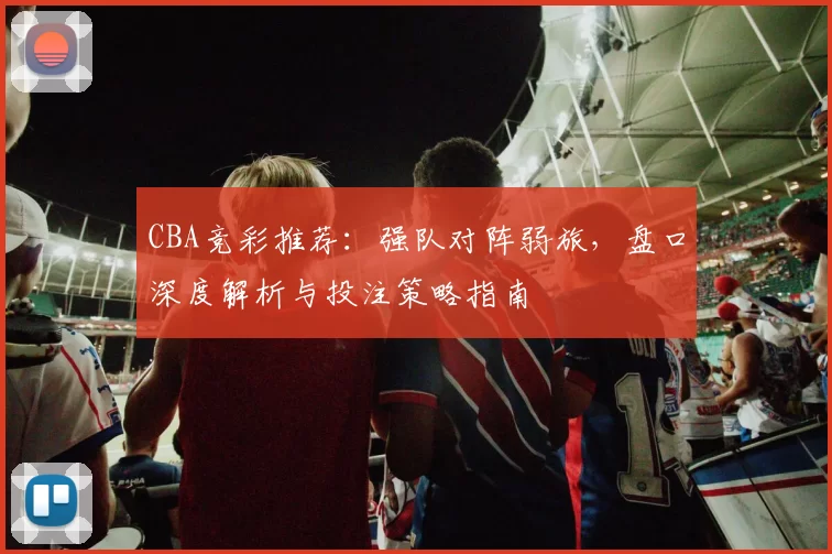 CBA竞彩推荐:强队对阵弱旅,盘口深度解析与投注策略指南