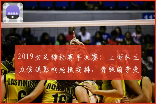 2019女足锦标赛半决赛：上海队主力伤退影响轮换安排，晋级前景受考验