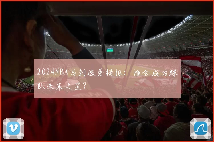 2024NBA马刺选秀模拟：谁会成为球队未来之星？