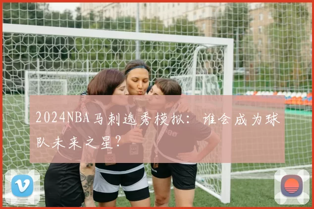2024NBA马刺选秀模拟：谁会成为球队未来之星？