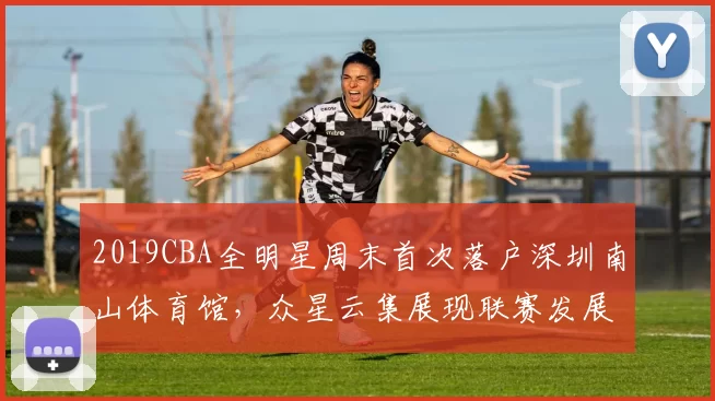 2019CBA全明星周末首次落户深圳南山体育馆，众星云集展现联赛发展新高度