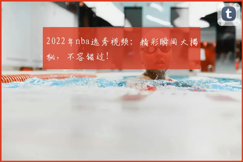 2022年nba选秀视频：精彩瞬间大揭秘，不容错过！
