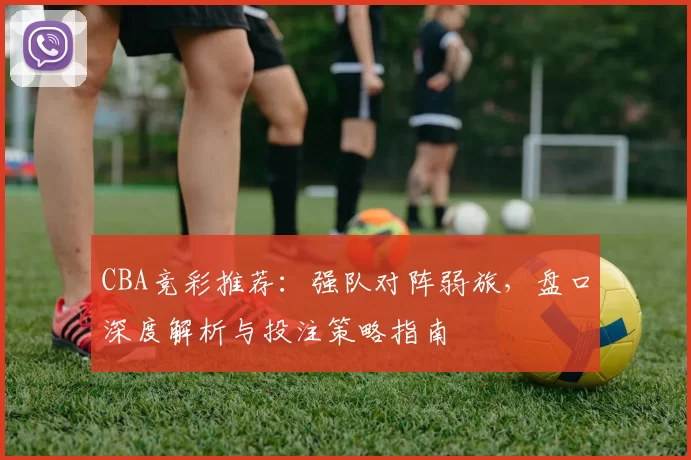CBA竞彩推荐:强队对阵弱旅,盘口深度解析与投注策略指南