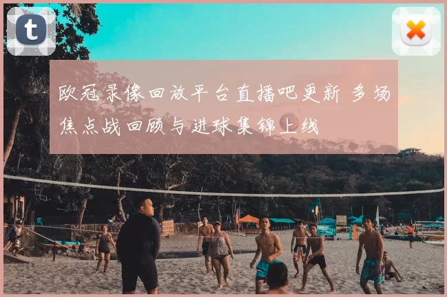欧冠录像回放平台直播吧更新 多场焦点战回顾与进球集锦上线