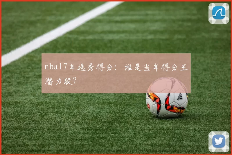 nba17年选秀得分:谁是当年得分王潜力股?