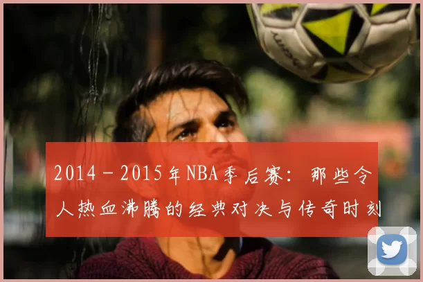 2014 - 2015年NBA季后赛:那些令人热血沸腾的经典对决与传奇时刻
