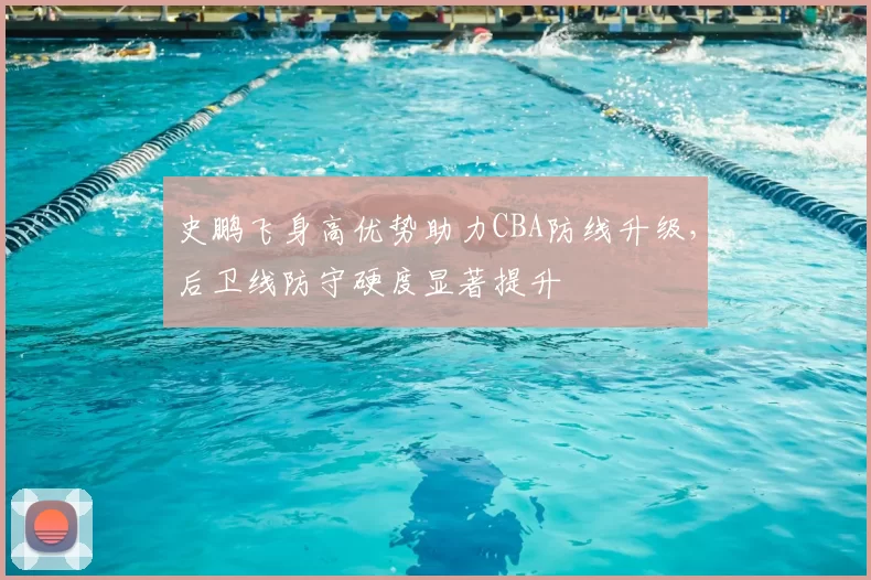 史鹏飞身高优势助力CBA防线升级，后卫线防守硬度显著提升