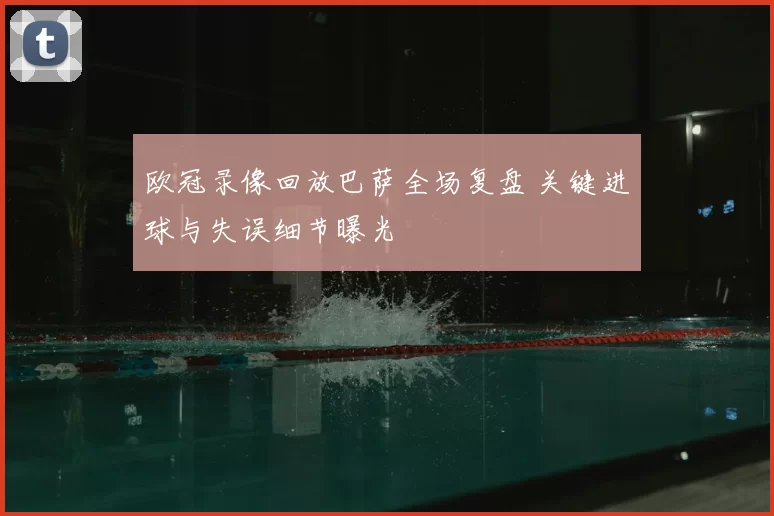 欧冠录像回放巴萨全场复盘 关键进球与失误细节曝光